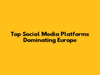 Top Social Media Platforms Dominating Europe