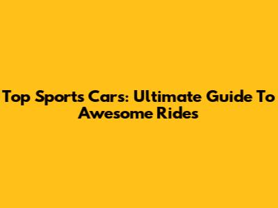 Top Sports Cars: Ultimate Guide To Awesome Rides