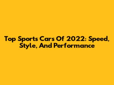 Top Sports Cars Of 2022: Speed, Style, And Performance