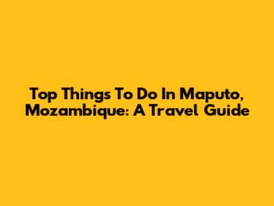 Top Things To Do In Maputo, Mozambique: A Travel Guide
