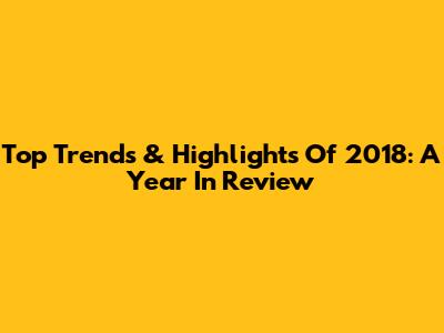 Top Trends & Highlights Of 2018: A Year In Review