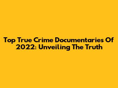 Top True Crime Documentaries Of 2022: Unveiling The Truth