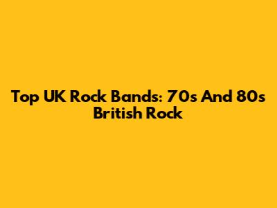 Top UK Rock Bands: 70s And 80s British Rock