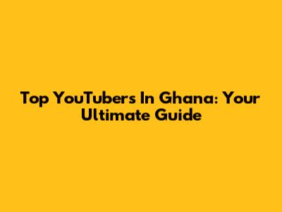 Top YouTubers In Ghana: Your Ultimate Guide