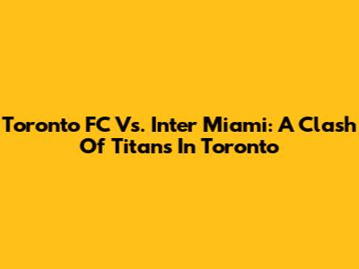 Toronto FC Vs. Inter Miami: A Clash Of Titans In Toronto