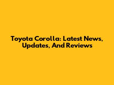 Toyota Corolla: Latest News, Updates, And Reviews
