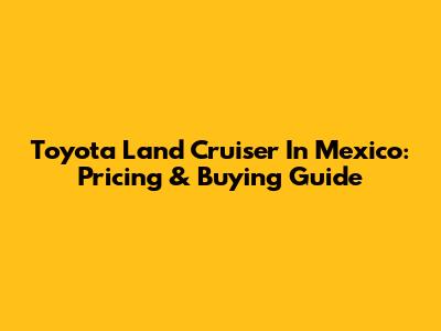Toyota Land Cruiser In Mexico: Pricing & Buying Guide