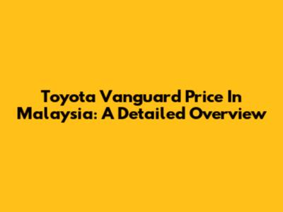 Toyota Vanguard Price In Malaysia: A Detailed Overview