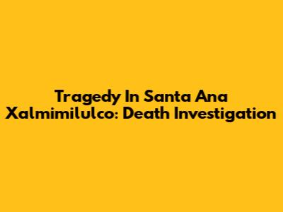 Tragedy In Santa Ana Xalmimilulco: Death Investigation