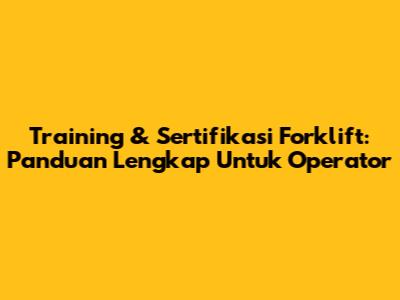 Training & Sertifikasi Forklift: Panduan Lengkap Untuk Operator