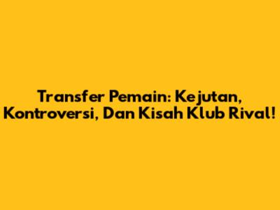 Transfer Pemain: Kejutan, Kontroversi, Dan Kisah Klub Rival!