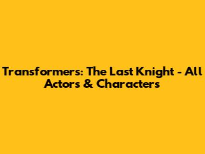 Transformers: The Last Knight - All Actors & Characters