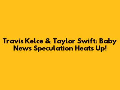 Travis Kelce & Taylor Swift: Baby News Speculation Heats Up!