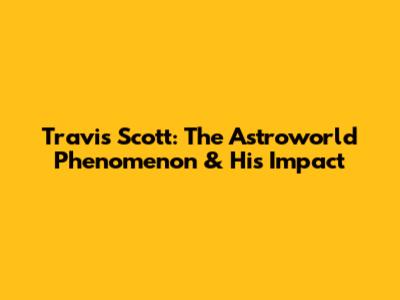 Travis Scott: The Astroworld Phenomenon & His Impact
