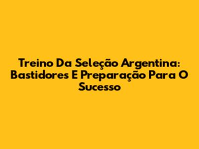 Treino Da Seleção Argentina: Bastidores E Preparação Para O Sucesso