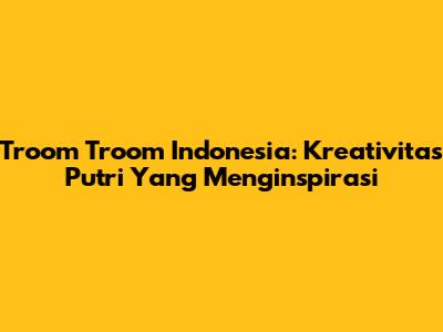 Troom Troom Indonesia: Kreativitas Putri Yang Menginspirasi
