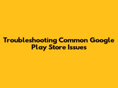 Troubleshooting Common Google Play Store Issues