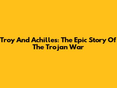 Troy And Achilles: The Epic Story Of The Trojan War