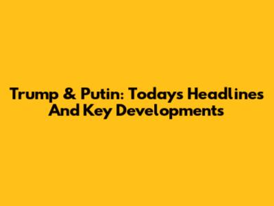 Trump & Putin: Today's Headlines And Key Developments