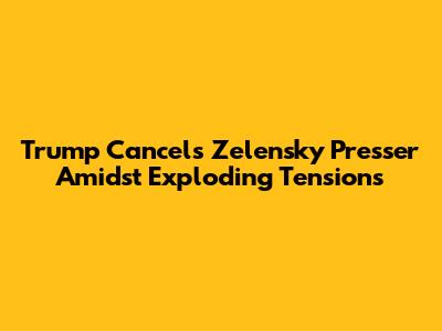 Trump Cancels Zelensky Presser Amidst Exploding Tensions