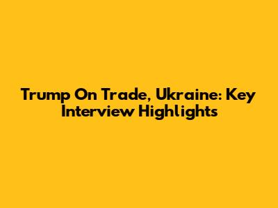 Trump On Trade, Ukraine: Key Interview Highlights