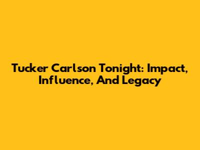 Tucker Carlson Tonight: Impact, Influence, And Legacy