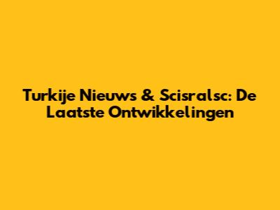 Turkije Nieuws & Scisralsc: De Laatste Ontwikkelingen