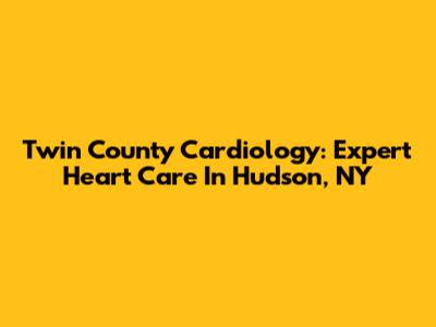 Twin County Cardiology: Expert Heart Care In Hudson, NY