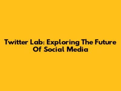 Twitter Lab: Exploring The Future Of Social Media
