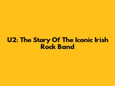 U2: The Story Of The Iconic Irish Rock Band