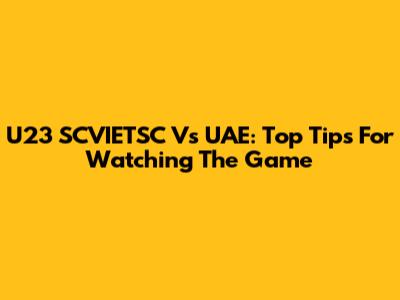 U23 SCVIETSC Vs UAE: Top Tips For Watching The Game