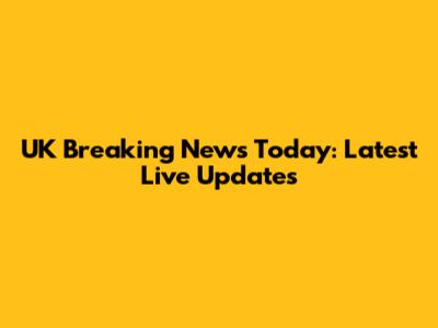 UK Breaking News Today: Latest Live Updates
