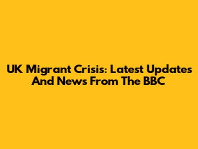 UK Migrant Crisis: Latest Updates And News From The BBC