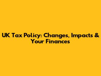 UK Tax Policy: Changes, Impacts & Your Finances