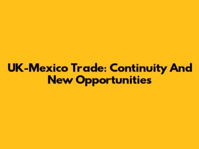 UK-Mexico Trade: Continuity And New Opportunities