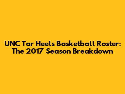 UNC Tar Heels Basketball Roster: The 2017 Season Breakdown