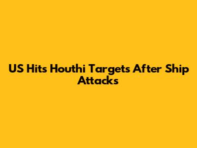 US Hits Houthi Targets After Ship Attacks