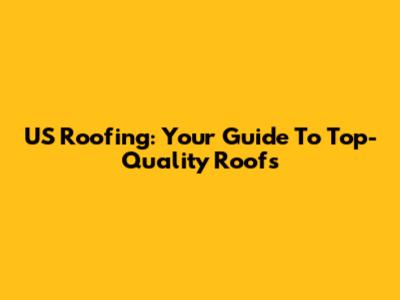 US Roofing: Your Guide To Top-Quality Roofs