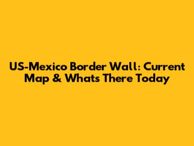 US-Mexico Border Wall: Current Map & What's There Today