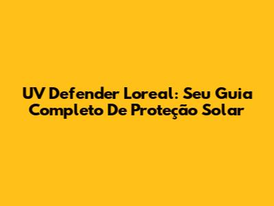 UV Defender Loreal: Seu Guia Completo De Proteção Solar