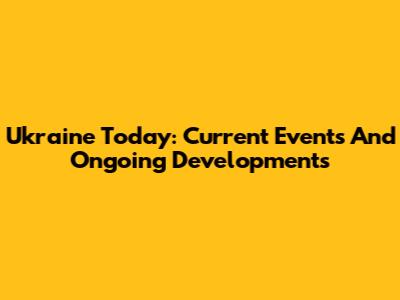 Ukraine Today: Current Events And Ongoing Developments