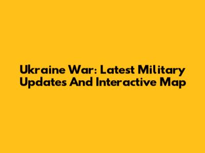 Ukraine War: Latest Military Updates And Interactive Map
