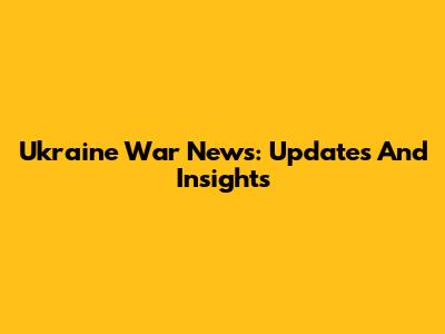 Ukraine War News: Updates And Insights