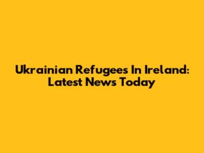 Ukrainian Refugees In Ireland: Latest News Today