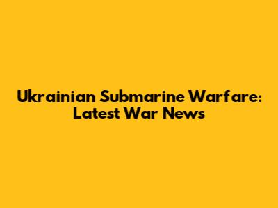 Ukrainian Submarine Warfare: Latest War News