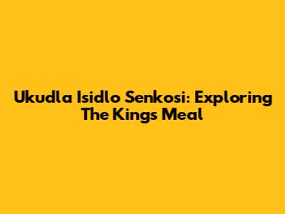 Ukudla Isidlo Senkosi: Exploring The King's Meal