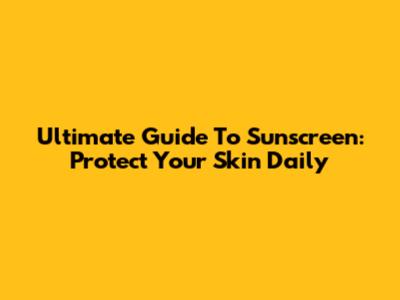 Ultimate Guide To Sunscreen: Protect Your Skin Daily