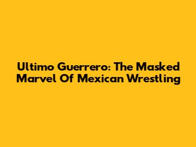 Ultimo Guerrero: The Masked Marvel Of Mexican Wrestling