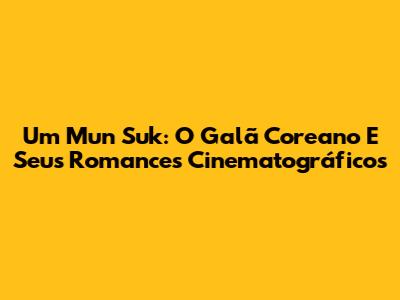 Um Mun Suk: O Galã Coreano E Seus Romances Cinematográficos