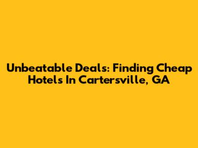 Unbeatable Deals: Finding Cheap Hotels In Cartersville, GA